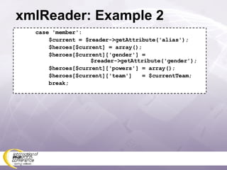 xmlReader: Example 2 case 'member': $current = $reader->getAttribute('alias'); $heroes[$current] = array(); $heroes[$current]['gender'] =   $reader->getAttribute('gender'); $heroes[$current]['powers'] = array(); $heroes[$current]['team']  = $currentTeam; break; 