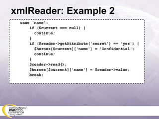 xmlReader: Example 2 case 'name': if ($current === null) { continue; } if ($reader->getAttribute('secret') == 'yes') { $heroes[$current]['name'] = 'Confidential'; continue; } $reader->read(); $heroes[$current]['name'] = $reader->value; break; 