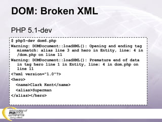 DOM: Broken XML $ php5-dev dom6.php Warning: DOMDocument::loadXML(): Opening and ending tag mismatch: alias line 3 and hero in Entity, line: 4 in /dom.php on line 11 Warning: DOMDocument::loadXML(): Premature end of data in tag hero line 1 in Entity, line: 4 in dom.php on line 11 <?xml version=&quot;1.0&quot;?> <hero> <name>Clark Kent</name> <alias>Superman </alias></hero> PHP 5.1-dev 