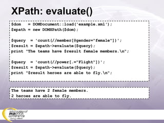 XPath: evaluate() $dom  = DOMDocument::load('example.xml'); $xpath = new DOMXPath($dom); $query  = 'count(//member[@gender=&quot;female&quot;])'; $result = $xpath->evaluate($query); print &quot;The teams have $result female members.\n&quot;; $query  = 'count(//power[.=&quot;Flight&quot;])'; $result = $xpath->evaluate($query); print &quot;$result heroes are able to fly.\n&quot;; The teams have 2 female members. 2 heroes are able to fly. 