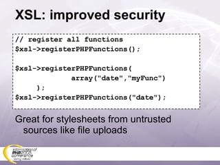 XSL: improved security // register all functions $xsl->registerPHPFunctions(); $xsl->registerPHPFunctions( array(&quot;date&quot;,&quot;myFunc&quot;) ); $xsl->registerPHPFunctions(&quot;date&quot;); Great for stylesheets from untrusted sources like file uploads 