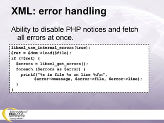 XML: error handling Ability to disable PHP notices and fetch all errors at once. libxml_use_internal_errors(true); $ret = $dom->load($file); if (!$ret) { $errors = libxml_get_errors(); foreach ($errors as $error) { printf(&quot;%s in file %s on line %d\n&quot;,   $error->message, $error->file, $error->line); } } 