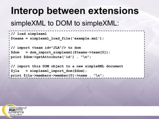 Interop between extensions simpleXML to DOM to simpleXML: // load simplexml $teams = simplexml_load_file('example.xml'); // import <team id=&quot;JLA&quot;/> to dom $dom  = dom_import_simplexml($teams->team[0]); print $dom->getAttribute('id') . &quot;\n&quot;; // import this DOM object to a new simpleXML document $jla  = simplexml_import_dom($dom); print $jla->members->member[0]->name . &quot;\n&quot;; 