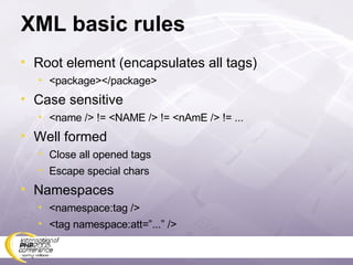 XML basic rules Root element (encapsulates all tags) <package></package> Case sensitive <name /> != <NAME /> != <nAmE /> != ... Well formed Close all opened tags Escape special chars Namespaces <namespace:tag /> <tag namespace:att=”...” /> 
