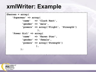 xmlWriter: Example $heroes = array( 'Superman' => array( 'name'  => 'Clark Kent', 'gender' => 'male', 'powers' => array('Flight', 'Strength') ), 'Power Girl' => array( 'name'  => 'Karen Star', 'gender' => 'female', 'powers' => array('Strength') ), ); 