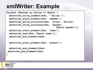 xmlWriter: Example foreach ($heroes as $alias => $hero) { xmlwriter_write_comment($xw, &quot; $alias &quot;); xmlwriter_start_element($xw, 'member'); xmlwriter_write_attribute($xw, 'alias', $alias); xmlwriter_write_attribute($xw, 'gender',    $hero['gender']); xmlwriter_start_element($xw, 'name'); xmlwriter_text($xw, $hero['name']); xmlwriter_end_element($xw); xmlwriter_start_element($xw, 'powers'); … xmlwriter_end_element($xw); xmlwriter_end_element($xw); } 