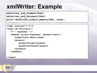 xmlWriter: Example xmlwriter_end_element($xw); xmlwriter_end_document($xw); print xmlwriter_output_memory($xw, true); <?xml version=&quot;1.0&quot;?> <team id=&quot;Allstars&quot;> <!-- Superman --> <member alias=&quot;Superman&quot; gender=&quot;male&quot;> <name>Clark Kent</name> <powers> <power>Flight</power> <power>Strength</power> </powers> </member> … </team> 