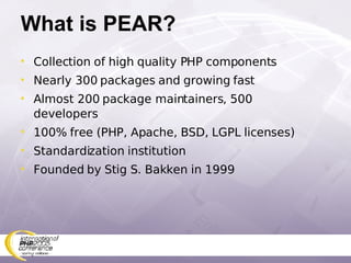 What is PEAR? Collection of high quality PHP components Nearly 300 packages and growing fast Almost 200 package maintainers, 500 developers 100% free (PHP, Apache, BSD, LGPL licenses) Standardization institution Founded by Stig S. Bakken in 1999 