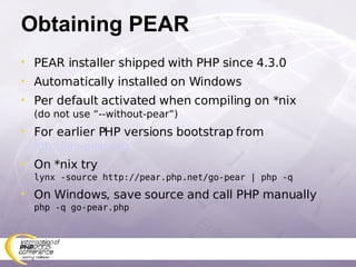 Obtaining PEAR PEAR installer shipped with PHP since 4.3.0 Automatically installed on Windows Per default activated when compiling on *nix (do not use “--without-pear”) For earlier PHP versions bootstrap from   http://go-pear.org On *nix try  lynx -source http://pear.php.net/go-pear | php -q On Windows, save source and call PHP manually php -q go-pear.php 
