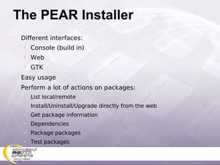The PEAR Installer Different interfaces: Console (build in) Web GTK Easy usage Perform a lot of actions on packages: List local/remote Install/Uninstall/Upgrade directly from the web Get package information Dependencies Package packages Test packages 