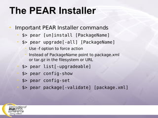 The PEAR Installer Important PEAR Installer commands $> pear [un]install [PackageName] $> pear upgrade[-all] [PackageName] Use -f option to force action Instead of PackageName point to package.xml or tar.gz in the filesystem or URL $> pear list[-upgradeable] $> pear config-show $> pear config-set $> pear package[-validate] [package.xml] 