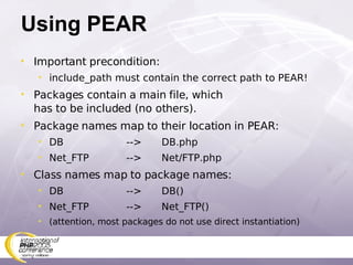 Using PEAR Important precondition: include_path must contain the correct path to PEAR! Packages contain a main file, which has to be included (no others). Package names map to their location in PEAR: DB --> DB.php Net_FTP --> Net/FTP.php Class names map to package names: DB --> DB() Net_FTP --> Net_FTP() (attention, most packages do not use direct instantiation) 