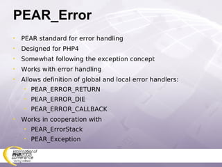 PEAR_Error PEAR standard for error handling Designed for PHP4 Somewhat following the exception concept Works with error handling Allows definition of global and local error handlers: PEAR_ERROR_RETURN PEAR_ERROR_DIE PEAR_ERROR_CALLBACK Works in cooperation with  PEAR_ErrorStack PEAR_Exception 