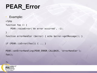 PEAR_Error Example: <?php function foo () { PEAR::raiseError('An error occurred', -1); } function errorHandler ($error) { echo $error->getMessage(); } if (PEAR::isError(foo()) { ... } PEAR::setErrorHandling(PEAR_ERROR_CALLBACK, 'errorHandler'); foo(); ?> 