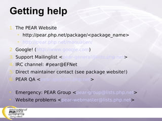 Getting help The PEAR Website http://pear.php.net/package/<package_name> http://pear.php.net/manual/en/ Google! ( http://www.google.com ) Support Mailinglist < [email_address] > IRC channel: #pear@EFNet Direct maintainer contact (see package website!) PEAR QA < [email_address] > Emergency: PEAR Group < [email_address] > Website problems < [email_address] > 