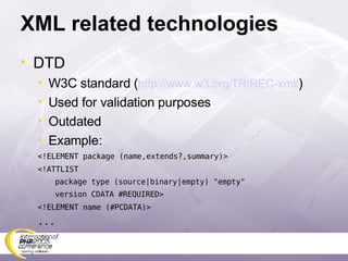 XML related technologies DTD W3C standard ( http://www.w3.org/TR/REC-xml/ ) Used for validation purposes Outdated Example: <!ELEMENT package (name,extends?,summary)> <!ATTLIST  package type (source|binary|empty) &quot;empty&quot; version CDATA #REQUIRED> <!ELEMENT name (#PCDATA)> ... 