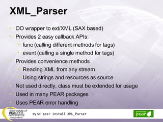 XML_Parser OO wrapper to ext/XML (SAX based) Provides 2 easy callback APIs: func (calling different methods for tags) event (calling a single method for tags) Provides convenience methods Reading XML from any stream Using strings and resources as source Not used directly, class must be extended for usage Used in many PEAR packages Uses PEAR error handling try  $> pear install XML_Parser 