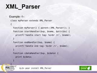 XML_Parser Example -1-: class myParser extends XML_Parser { function myParser() { parent::XML_Parser(); } function startHandler($xp, $name, $attribs) { printf('handle start tag: %s<br />', $name); } function endHandler($xp, $name) { printf('handle end tag: %s<br />', $name); } function cdataHandler($xp, $cdata) { print $cdata; } } try  $> pear install XML_Parser 