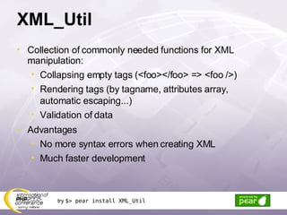 XML_Util Collection of commonly needed functions for XML manipulation: Collapsing empty tags (<foo></foo> => <foo />) Rendering tags (by tagname, attributes array, automatic escaping...) Validation of data Advantages No more syntax errors when creating XML Much faster development try  $> pear install XML_Util 