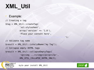 XML_Util Example: // Creating a tag $tag = XML_Util::createTag( 'xsl:stylesheet', array('version' => '1.0'), 'Place your content here', ' http://www.w3.org/1999/XSL/Transform '); // Validate tag name $result = XML_Util::isValidName(&quot;my Tag&quot;); // Collapse empty XHTML tags $result = XML_Util::collapseEmptyTags( '<p><img ...></img></p><p></p>', XML_UTIL_COLLAPSE_XHTML_ONLY); try  $> pear install XML_Util 