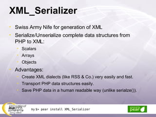 XML_Serializer Swiss Army Nife for generation of XML Serialize/Unserialize complete data structures from PHP to XML: Scalars Arrays Objects Advantages: Create XML dialects (like RSS & Co.) very easily and fast. Transport PHP data structures easily. Save PHP data in a human readable way (unlike serialze()). try  $> pear install XML_Serializer 