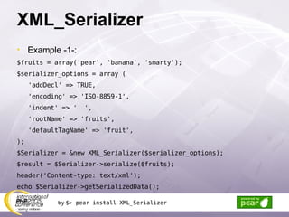 XML_Serializer Example -1-: $fruits = array('pear', 'banana', 'smarty'); $serializer_options = array ( 'addDecl' => TRUE, 'encoding' => 'ISO-8859-1', 'indent' => '  ', 'rootName' => 'fruits', 'defaultTagName' => 'fruit', ); $Serializer = &new XML_Serializer($serializer_options); $result = $Serializer->serialize($fruits); header('Content-type: text/xml'); echo $Serializer->getSerializedData(); try  $> pear install XML_Serializer 