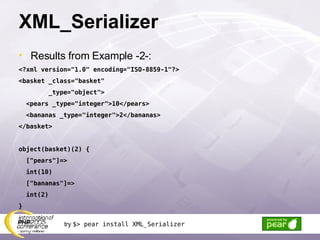XML_Serializer Results from Example -2-: <?xml version=&quot;1.0&quot; encoding=&quot;ISO-8859-1&quot;?> <basket _class=&quot;basket&quot; _type=&quot;object&quot;> <pears _type=&quot;integer&quot;>10</pears> <bananas _type=&quot;integer&quot;>2</bananas> </basket> object(basket)(2) { [&quot;pears&quot;]=> int(10) [&quot;bananas&quot;]=> int(2) } try  $> pear install XML_Serializer 