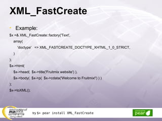 XML_FastCreate Example: $x =& XML_FastCreate::factory('Text', array( 'doctype'  => XML_FASTCREATE_DOCTYPE_XHTML_1_0_STRICT, ) ); $x->html(  $x->head(  $x->title('Fruitmix website') ), $x->body(  $x->p(  $x->cdata('Welcome to Fruitmix!') ) ) ); $x->toXML(); try  $> pear install XML_FastCreate 