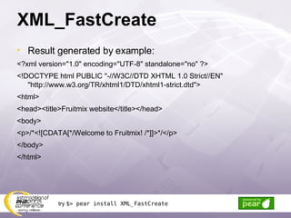XML_FastCreate Result generated by example: <?xml version=&quot;1.0&quot; encoding=&quot;UTF-8&quot; standalone=&quot;no&quot; ?> <!DOCTYPE html PUBLIC &quot;-//W3C//DTD XHTML 1.0 Strict//EN&quot; &quot;http://www.w3.org/TR/xhtml1/DTD/xhtml1-strict.dtd&quot;> <html> <head><title>Fruitmix website</title></head> <body> <p>/*<![CDATA[*/Welcome to Fruitmix! /*]]>*/</p> </body> </html> try  $> pear install XML_FastCreate 
