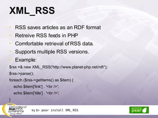 XML_RSS RSS saves articles as an RDF format Retreive RSS feeds in PHP Comfortable retrieval of RSS data. Supports multiple RSS versions. Example: $rss =& new XML_RSS('http://www.planet-php.net/rdf/'); $rss->parse(); foreach ($rss->getItems() as $item) { echo $item['link'] . '<br />'; echo $item['title'] . '<br />'; } try  $> pear install XML_RSS 