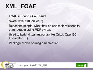 XML_FOAF FOAF = Friend Of A Friend Sweet little XML dialect :) Describes people, what they do and their relations to other people using RDF syntax Used to build virtual networks (like Orkut, OpenBC, Friendster, ...) Package allows parsing and creation try  $> pear install XML_FOAF 