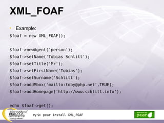 XML_FOAF Example: $foaf = new XML_FOAF(); $foaf->newAgent('person'); $foaf->setName('Tobias Schlitt'); $foaf->setTitle('Mr'); $foaf->setFirstName('Tobias'); $foaf->setSurname('Schlitt'); $foaf->addMbox('mailto:toby@php.net',TRUE); $foaf->addHomepage('http://www.schlitt.info'); echo $foaf->get(); try  $> pear install XML_FOAF 