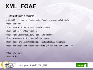 XML_FOAF Result from example: <rdf:RDF ... xmlns:foaf=&quot;http://xmlns.com/foaf/0.1/&quot;> <foaf:Person> <foaf:name>Tobias Schlitt</foaf:name> <foaf:title>Mr</foaf:title> <foaf:firstName>Tobias</foaf:firstName> <foaf:surname>Schlitt</foaf:surname> <foaf:mbox_sha1sum>92c00d31...</foaf:mbox_sha1sum> <foaf:homepage rdf:resource=&quot;http://www.schlitt.info&quot; /> ... </foaf:Person> </rdf:RDF> try  $> pear install XML_FOAF 