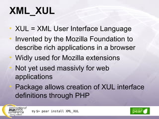 XML_XUL XUL = XML User Interface Language Invented by the Mozilla Foundation to describe rich applications in a browser Widly used for Mozilla extensions Not yet used massivly for web applications Package allows creation of XUL interface definitions through PHP try  $> pear install XML_XUL 