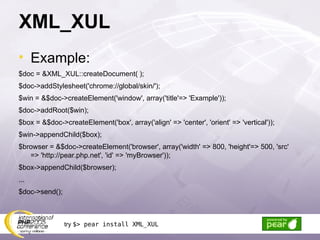 XML_XUL Example: $doc = &XML_XUL::createDocument( ); $doc->addStylesheet('chrome://global/skin/'); $win = &$doc->createElement('window', array('title'=> 'Example')); $doc->addRoot($win); $box = &$doc->createElement('box', array('align' => 'center', 'orient' => 'vertical')); $win->appendChild($box); $browser = &$doc->createElement('browser', array('width' => 800, 'height'=> 500, 'src' => 'http://pear.php.net', 'id' => 'myBrowser')); $box->appendChild($browser); ... $doc->send(); try  $> pear install XML_XUL 