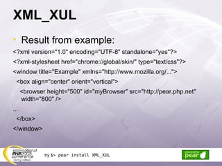 XML_XUL Result from example: <?xml version=&quot;1.0&quot; encoding=&quot;UTF-8&quot; standalone=&quot;yes&quot;?> <?xml-stylesheet href=&quot;chrome://global/skin/&quot; type=&quot;text/css&quot;?> <window title=&quot;Example&quot; xmlns=&quot;http://www.mozilla.org/...&quot;> <box align=&quot;center&quot; orient=&quot;vertical&quot;> <browser height=&quot;500&quot; id=&quot;myBrowser&quot; src=&quot;http://pear.php.net&quot; width=&quot;800&quot; /> ... </box> </window> try  $> pear install XML_XUL 