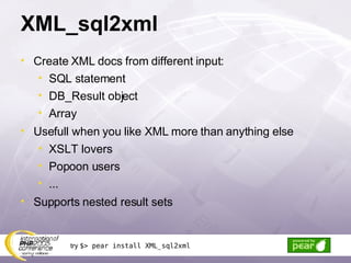 XML_sql2xml Create XML docs from different input: SQL statement DB_Result object Array Usefull when you like XML more than anything else XSLT lovers Popoon users ... Supports nested result sets try  $> pear install XML_sql2xml 