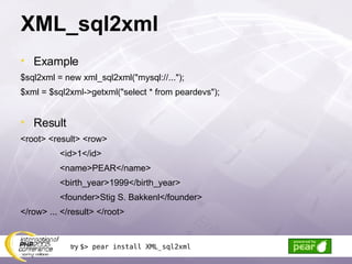 XML_sql2xml Example $sql2xml = new xml_sql2xml(&quot;mysql://...&quot;); $xml = $sql2xml->getxml(&quot;select * from peardevs&quot;); Result <root> <result> <row> <id>1</id> <name>PEAR</name> <birth_year>1999</birth_year> <founder>Stig S. Bakkenl</founder> </row> ... </result> </root> try  $> pear install XML_sql2xml 