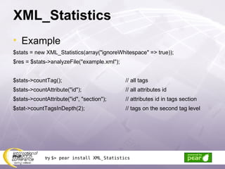 XML_Statistics Example $stats = new XML_Statistics(array(&quot;ignoreWhitespace&quot; => true)); $res = $stats->analyzeFile(&quot;example.xml&quot;); $stats->countTag(); // all tags $stats->countAttribute(&quot;id&quot;); // all attributes id $stats->countAttribute(&quot;id&quot;, &quot;section&quot;);  // attributes id in tags section $stat->countTagsInDepth(2); // tags on the second tag level try  $> pear install XML_Statistics 