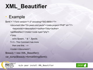 XML_Beautifier Example $xml = ' <?xml version=&quot;1.0&quot; encoding=&quot;ISO-8859-1&quot;?> <document title=&quot;On pears and pecls&quot;><meta project=&quot;PHP&quot; id=&quot;1&quot;> <keywords/><description/><author>Toby</author> <getMetaNav/></meta><code type=&quot;php&quot;> <?php echo $pears . &quot; & &quot; . $pecls; ?><!-- This Comment has more than one line.  --> </code></document> '; $beauty = new XML_Beautifier(); var_dump($beauty->formatString($xml)); try  $> pear install XML_Beautifier 