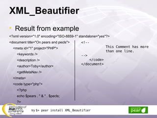 XML_Beautifier Result from example <?xml version=&quot;1.0&quot; encoding=&quot;ISO-8859-1&quot; standalone=&quot;yes&quot;?> <document title=&quot;On pears and pecls&quot;> <meta id=&quot;1&quot; project=&quot;PHP&quot;> <keywords /> <description /> <author>Toby</author> <getMetaNav /> </meta> <code type=&quot;php&quot;> <?php echo $pears . &quot; & &quot; . $pecls; ?> <!-- This Comment has more than one line. --> </code> </document> try  $> pear install XML_Beautifier 