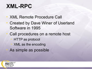 XML-RPC XML Remote Procedure Call Created by Dave Winer of Userland Software in 1995 Call procedures on a remote host HTTP as protocol XML as the encoding As simple as possible 