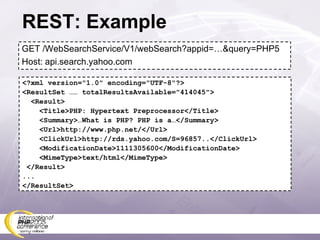 REST: Example GET /WebSearchService/V1/webSearch?appid=…&query=PHP5 Host: api.search.yahoo.com <?xml version=&quot;1.0&quot; encoding=&quot;UTF-8&quot;?> <ResultSet …… totalResultsAvailable=&quot;414045&quot;> <Result> <Title>PHP: Hypertext Preprocessor</Title> <Summary>…What is PHP? PHP is a…</Summary> <Url>http://www.php.net/</Url> <ClickUrl>http://rds.yahoo.com/S=96857..</ClickUrl> <ModificationDate>1111305600</ModificationDate> <MimeType>text/html</MimeType> </Result> ... </ResultSet> 