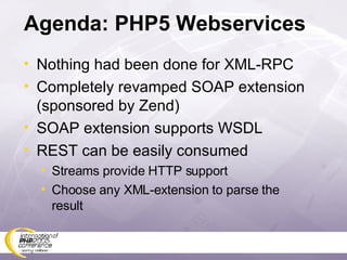 Agenda: PHP5 Webservices Nothing had been done for XML-RPC Completely revamped SOAP extension (sponsored by Zend) SOAP extension supports WSDL REST can be easily consumed Streams provide HTTP support Choose any XML-extension to parse the result 