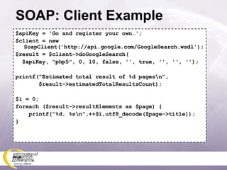 SOAP: Client Example $apiKey = 'Go and register your own…'; $client = new SoapClient('http://api.google.com/GoogleSearch.wsdl'); $result = $client->doGoogleSearch( $apiKey, &quot;php5&quot;, 0, 10, false, '', true, '', '', ''); printf(&quot;Estimated total result of %d pages\n&quot;, $result->estimatedTotalResultsCount); $i = 0; foreach ($result->resultElements as $page) { printf(&quot;%d. %s\n&quot;,++$i,utf8_decode($page->title)); } 