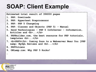 SOAP: Client Example Estimated total result of 396000 pages 1. PHP: Downloads 2. PHP: Hypertext Preprocessor 3. PHP: PHP 5 ChangeLog 4. PHP: Classes and Objects (PHP 5) - Manual 5. Zend Technologies - PHP 5 InfoCenter - Information, Articles and <b>...</b> 6. PHPBuilder.com, the best resource for PHP tutorials, templates <b>...</b> 7. <b>PHP5</b>: Coming Soon to a Webserver Near You [PHP &amp; MySQL Reviews and <b>...</b> 8. PHPVolcano 9. ONLamp.com: Why PHP 5 Rocks! … 