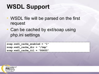 WSDL Support WSDL file will be parsed on the first request Can be cached by ext/soap using php.ini settings soap.wsdl_cache_enabled = &quot;1&quot; soap.wsdl_cache_dir = &quot;/tmp&quot;  soap.wsdl_cache_ttl = &quot;86400&quot; 