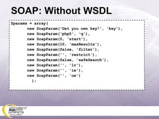 SOAP: Without WSDL $params = array( new SoapParam('Get you own key!', 'key'), new SoapParam('php5', 'q'), new SoapParam(0, 'start'), new SoapParam(10, 'maxResults'), new SoapParam(false, 'filter'), new SoapParam('', 'restrict'), new SoapParam(false, 'safeSearch'), new SoapParam('', 'lr'), new SoapParam('', 'ie'), new SoapParam('', 'oe') ); 