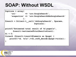 SOAP: Without WSDL $options = array( 'uri'  => 'urn:GoogleSearch', 'soapaction' => 'urn:GoogleSearch#doGoogleSearch' ); $result = $client->__call('doGoogleSearch', $params, $options); printf(&quot;Estimated total result of %d pages\n&quot;, $result->estimatedTotalResultsCount); $i = 0; foreach ($result->resultElements as $page) { printf(&quot;%d. %s\n&quot;,++$i,utf8_decode($page->title)); } 