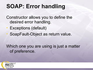 SOAP: Error handling Constructor allows you to define the desired error handling. Exceptions (default) SoapFault-Object as return value. Which one you are using is just a matter of preference. 